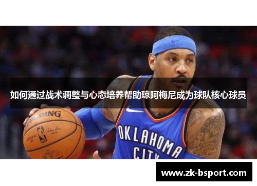 如何通过战术调整与心态培养帮助琼阿梅尼成为球队核心球员