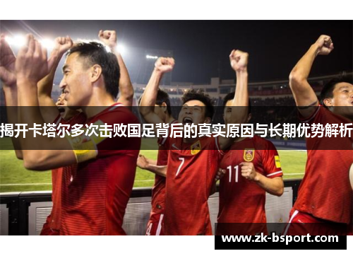 揭开卡塔尔多次击败国足背后的真实原因与长期优势解析