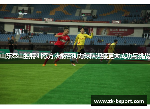 山东泰山独特训练方法能否助力球队迎接更大成功与挑战