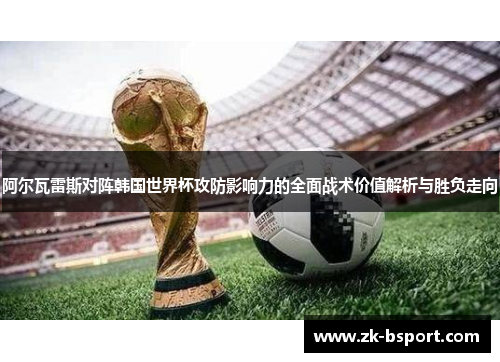 阿尔瓦雷斯对阵韩国世界杯攻防影响力的全面战术价值解析与胜负走向 阿尔瓦雷斯对阵韩国世界杯攻防影响力的全面战术价值解析与胜负走向