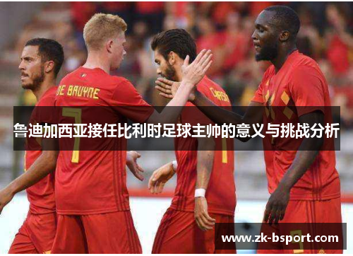 鲁迪加西亚接任比利时足球主帅的意义与挑战分析 鲁迪加西亚接任比利时足球主帅的意义与挑战分析