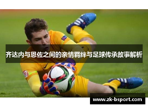 齐达内与恩佐之间的亲情羁绊与足球传承故事解析