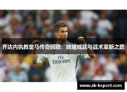齐达内执教皇马传奇回顾：辉煌成就与战术革新之路
