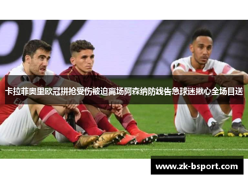 卡拉菲奥里欧冠拼抢受伤被迫离场阿森纳防线告急球迷揪心全场目送 卡拉菲奥里欧冠拼抢受伤被迫离场阿森纳防线告急球迷揪心全场目送