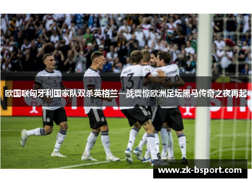 欧国联匈牙利国家队双杀英格兰一战震惊欧洲足坛黑马传奇之夜再起 欧国联匈牙利国家队双杀英格兰一战震惊欧洲足坛黑马传奇之夜再起